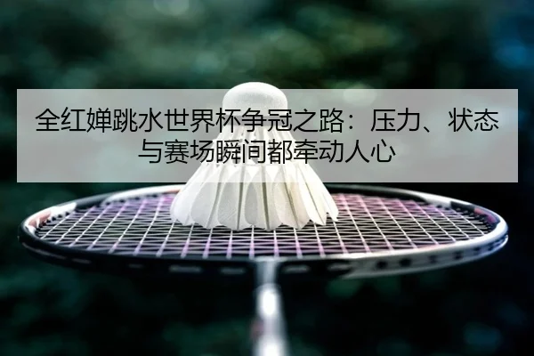 全红婵跳水世界杯争冠之路：压力、状态与赛场瞬间都牵动人心